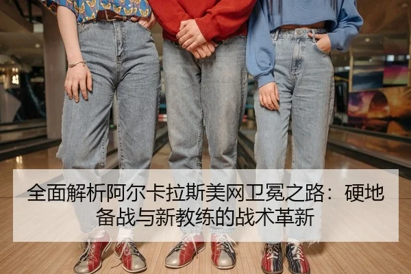 全面解析阿尔卡拉斯美网卫冕之路：硬地备战与新教练的战术革新